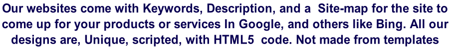 Our websites come with Keywords, Description, and a  Site-map for the site to  come up for your products or services In Google, and others like Bing. All our  designs are, Unique, scripted, with HTML5  code. Not made from templates